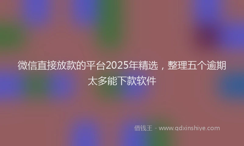 微信直接放款的平台2025年精选，整理五个逾期太多能下款软件