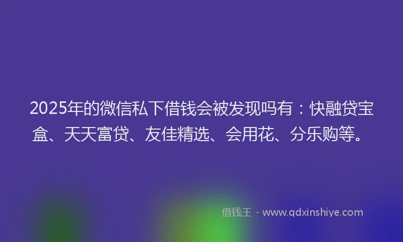 2025年的微信私下借钱会被发现吗有：快融贷宝盒、天天富贷、友佳精选、会用花、分乐购等。