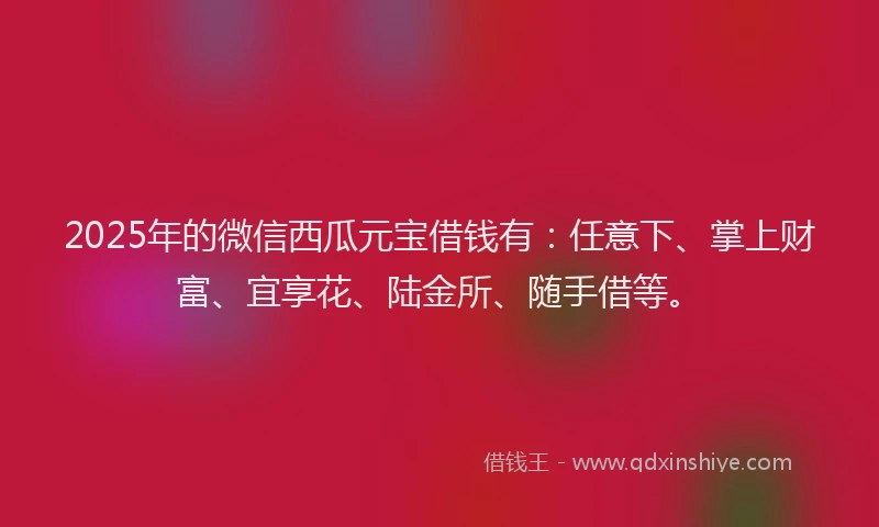 2025年的微信西瓜元宝借钱有：任意下、掌上财富、宜享花、陆金所、随手借等。