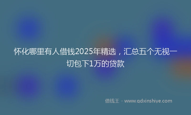 怀化哪里有人借钱2025年精选，汇总五个无视一切包下1万的贷款