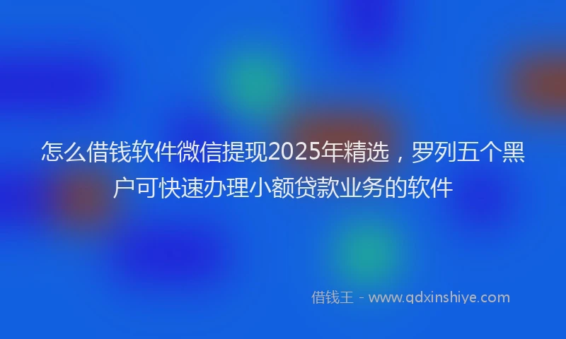 怎么借钱软件微信提现2025年精选，罗列五个黑户可快速办理小额贷款业务的软件