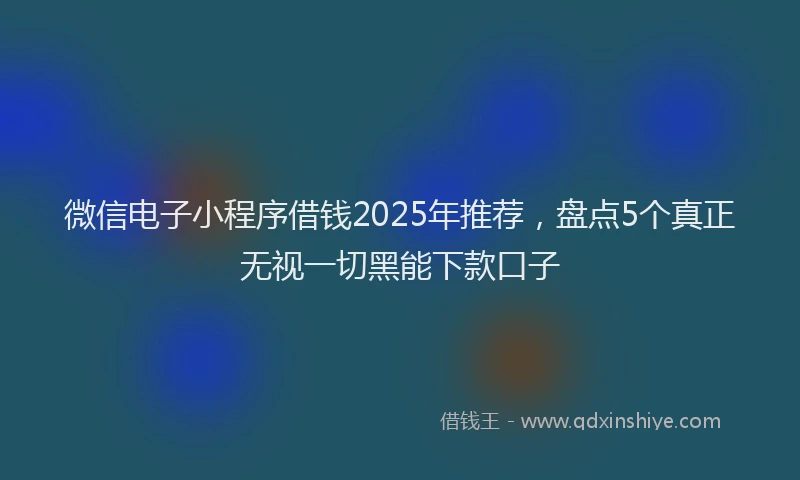 微信电子小程序借钱2025年推荐，盘点5个真正无视一切黑能下款口子