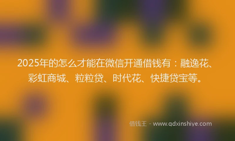 2025年的怎么才能在微信开通借钱有：融逸花、彩虹商城、粒粒贷、时代花、快捷贷宝等。