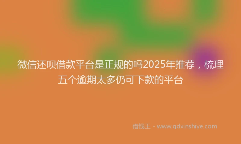 微信还呗借款平台是正规的吗2025年推荐，梳理五个逾期太多仍可下款的平台