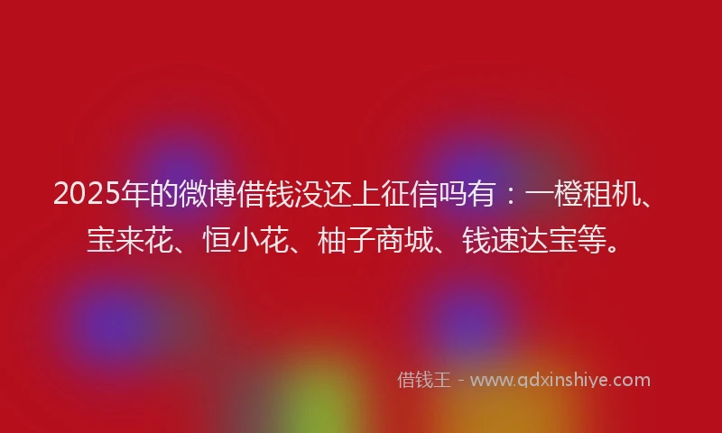 2025年的微博借钱没还上征信吗有：一橙租机、宝来花、恒小花、柚子商城、钱速达宝等。