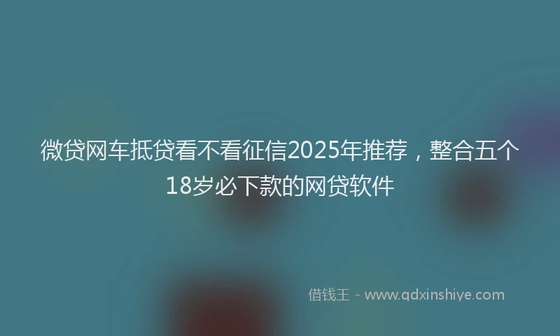 微贷网车抵贷看不看征信2025年推荐，整合五个18岁必下款的网贷软件
