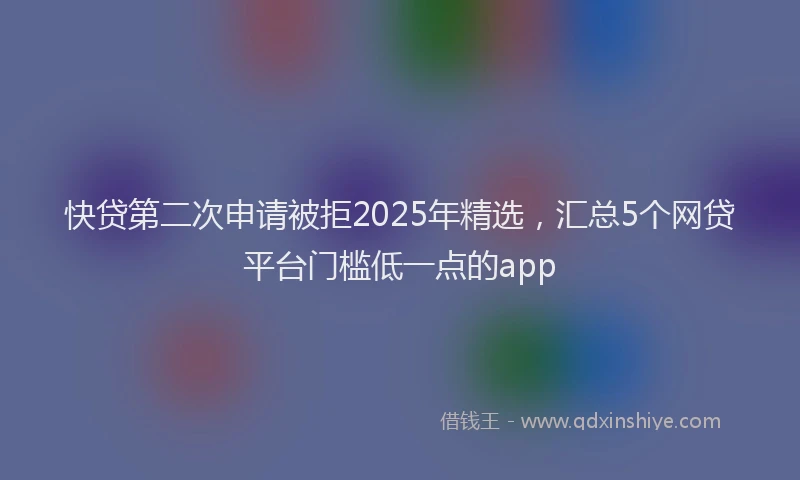 快贷第二次申请被拒2025年精选，汇总5个网贷平台门槛低一点的app