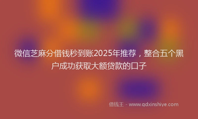 微信芝麻分借钱秒到账2025年推荐，整合五个黑户成功获取大额贷款的口子