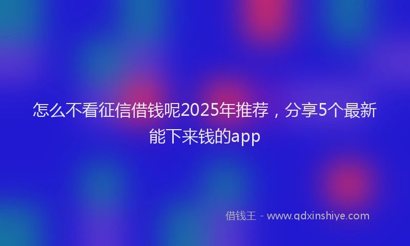 怎么不看征信借钱呢2025年推荐，分享5个最新能下来钱的app