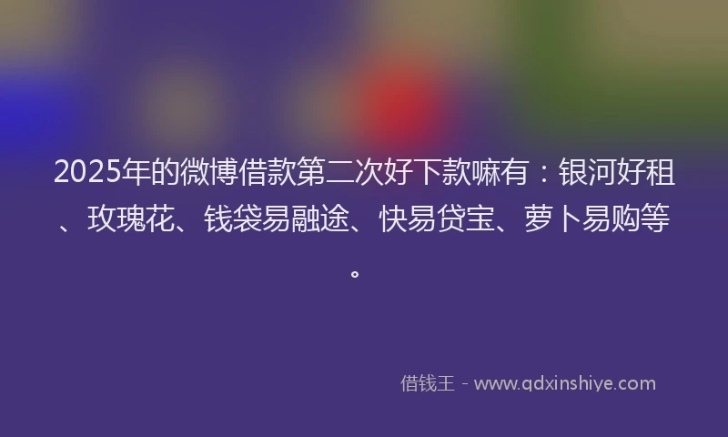 2025年的微博借款第二次好下款嘛有：银河好租、玫瑰花、钱袋易融途、快易贷宝、萝卜易购等。