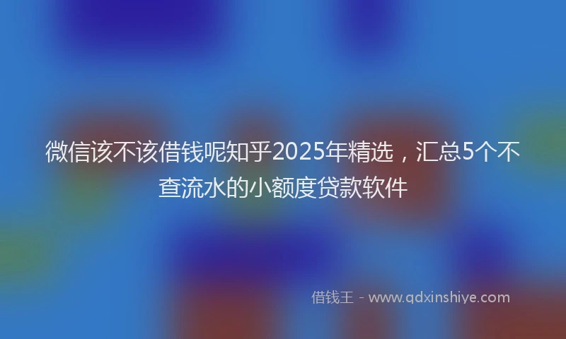 微信该不该借钱呢知乎2025年精选，汇总5个不查流水的小额度贷款软件