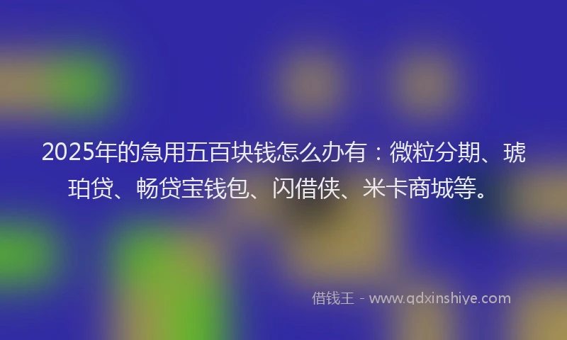 2025年的急用五百块钱怎么办有：微粒分期、琥珀贷、畅贷宝钱包、闪借侠、米卡商城等。