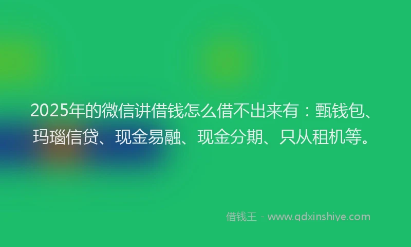 2025年的微信讲借钱怎么借不出来有：甄钱包、玛瑙信贷、现金易融、现金分期、只从租机等。