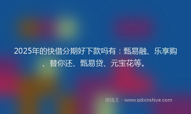 2025年的快借分期好下款吗有：甄易融、乐享购、替你还、甄易贷、元宝花等。