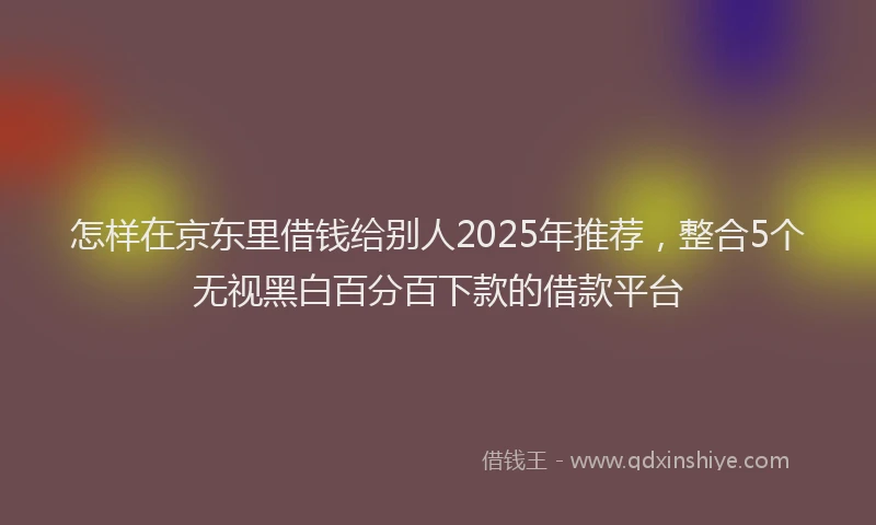 怎样在京东里借钱给别人2025年推荐，整合5个无视黑白百分百下款的借款平台