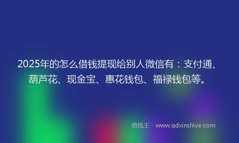2025年的怎么借钱提现给别人微信有：支付通、葫芦花、现金宝、惠花钱包、福禄钱包等。