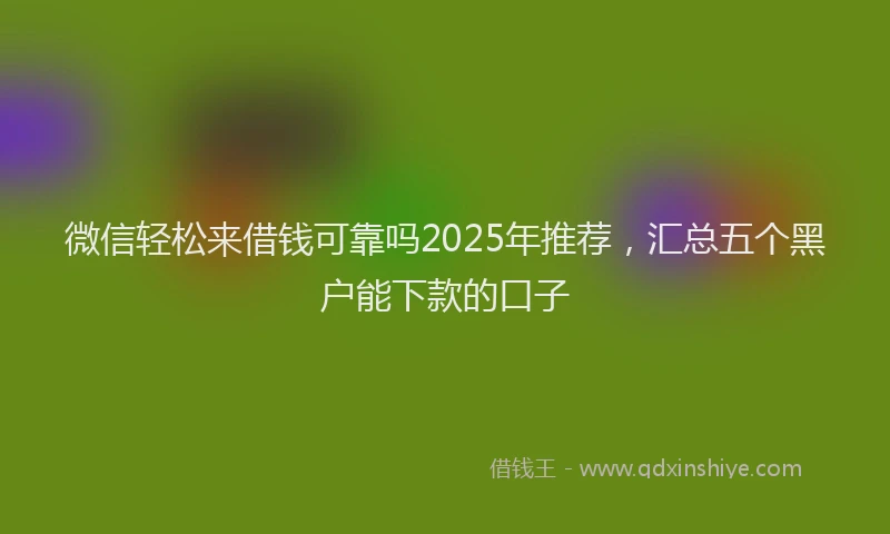 微信轻松来借钱可靠吗2025年推荐，汇总五个黑户能下款的口子