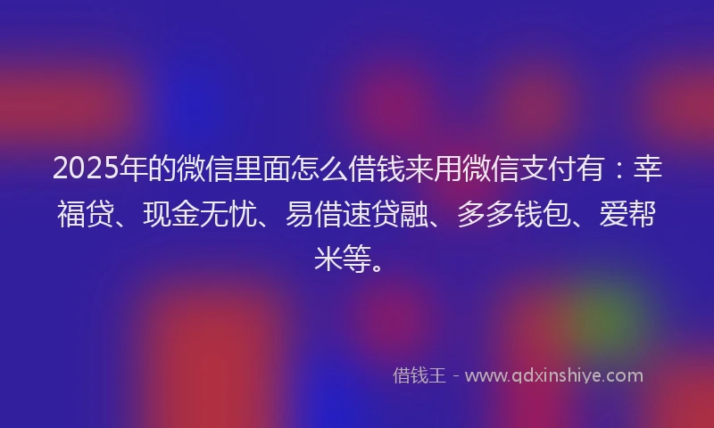 2025年的微信里面怎么借钱来用微信支付有：幸福贷、现金无忧、易借速贷融、多多钱包、爱帮米等。