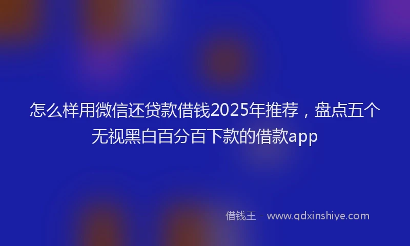 怎么样用微信还贷款借钱2025年推荐，盘点五个无视黑白百分百下款的借款app