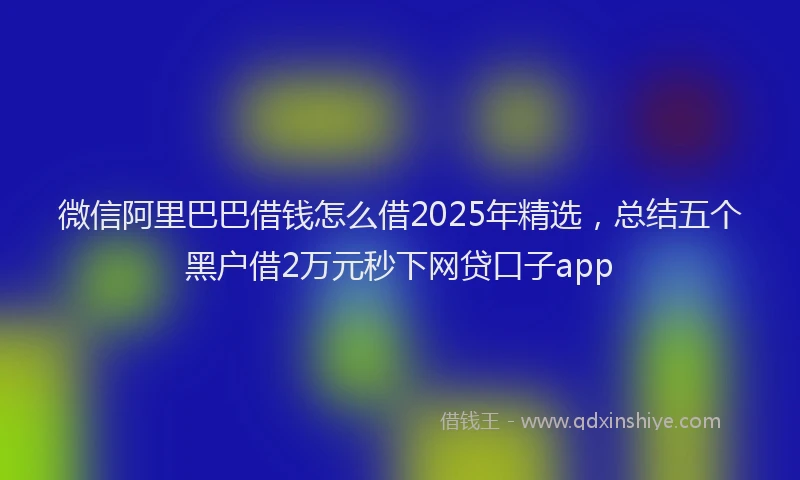 微信阿里巴巴借钱怎么借2025年精选，总结五个黑户借2万元秒下网贷口子app