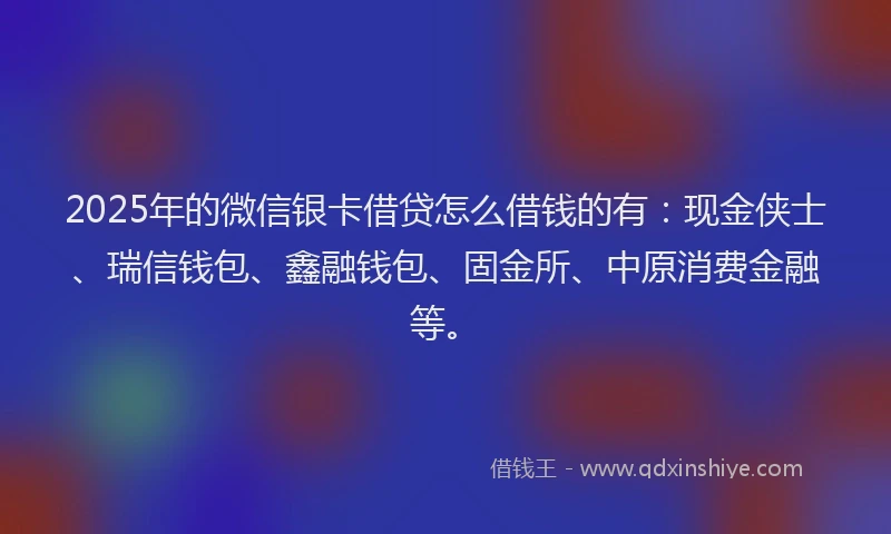 2025年的微信银卡借贷怎么借钱的有：现金侠士、瑞信钱包、鑫融钱包、固金所、中原消费金融等。