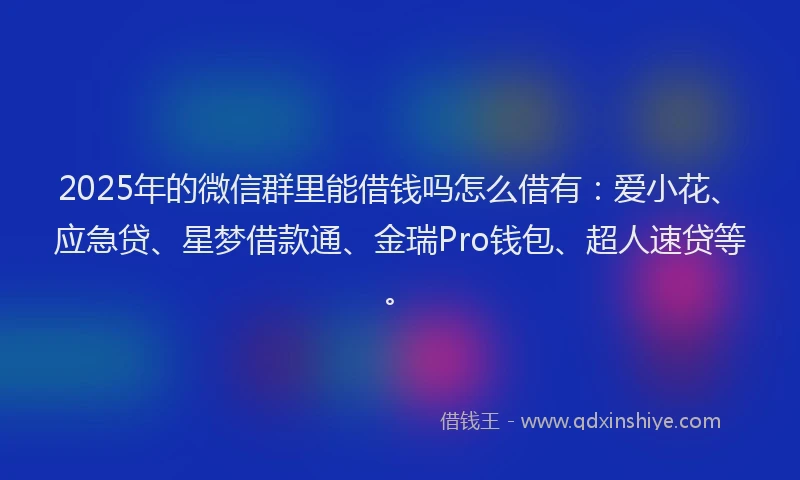2025年的微信群里能借钱吗怎么借有：爱小花、应急贷、星梦借款通、金瑞Pro钱包、超人速贷等。