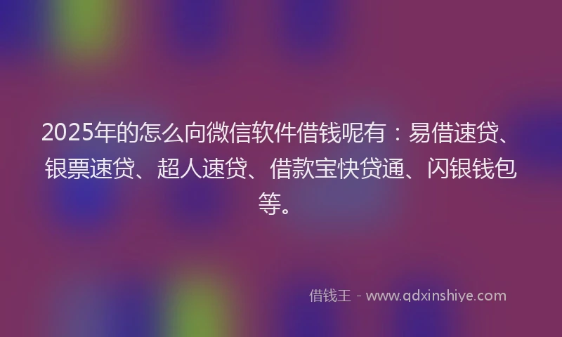 2025年的怎么向微信软件借钱呢有：易借速贷、银票速贷、超人速贷、借款宝快贷通、闪银钱包等。