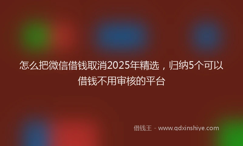 怎么把微信借钱取消2025年精选，归纳5个可以借钱不用审核的平台