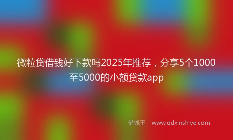 微粒贷借钱好下款吗2025年推荐，分享5个1000至5000的小额贷款app