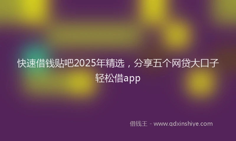 快速借钱贴吧2025年精选，分享五个网贷大口子轻松借app