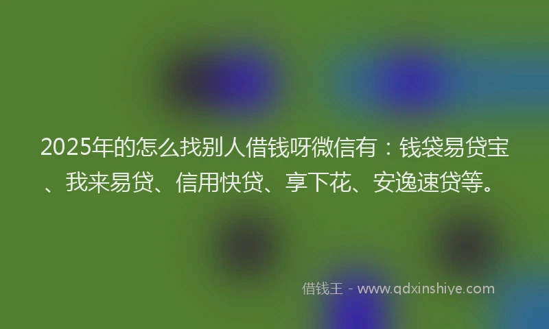 2025年的怎么找别人借钱呀微信有：钱袋易贷宝、我来易贷、信用快贷、享下花、安逸速贷等。