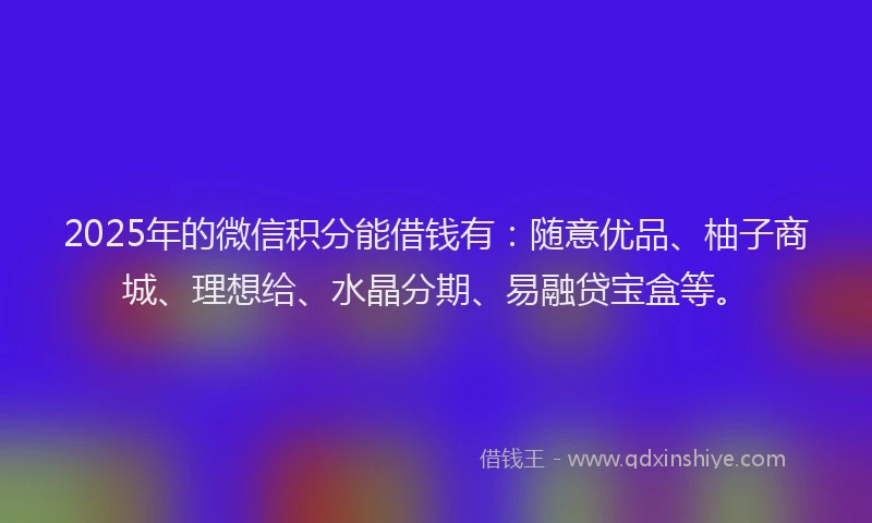 2025年的微信积分能借钱有：随意优品、柚子商城、理想给、水晶分期、易融贷宝盒等。
