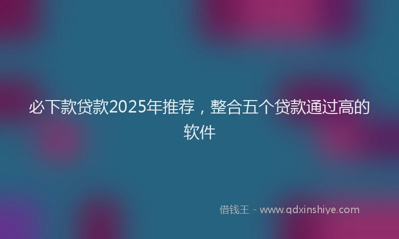 必下款贷款2025年推荐，整合五个贷款通过高的软件