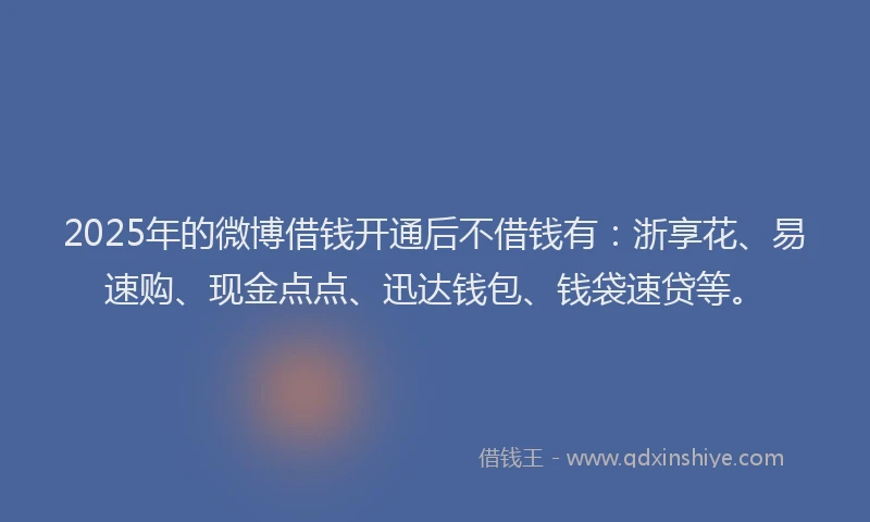 2025年的微博借钱开通后不借钱有：浙享花、易速购、现金点点、迅达钱包、钱袋速贷等。