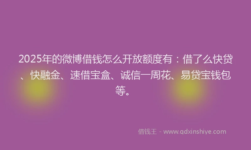 2025年的微博借钱怎么开放额度有：借了么快贷、快融金、速借宝盒、诚信一周花、易贷宝钱包等。