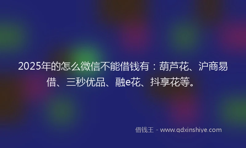 2025年的怎么微信不能借钱有：葫芦花、沪商易借、三秒优品、融e花、抖享花等。