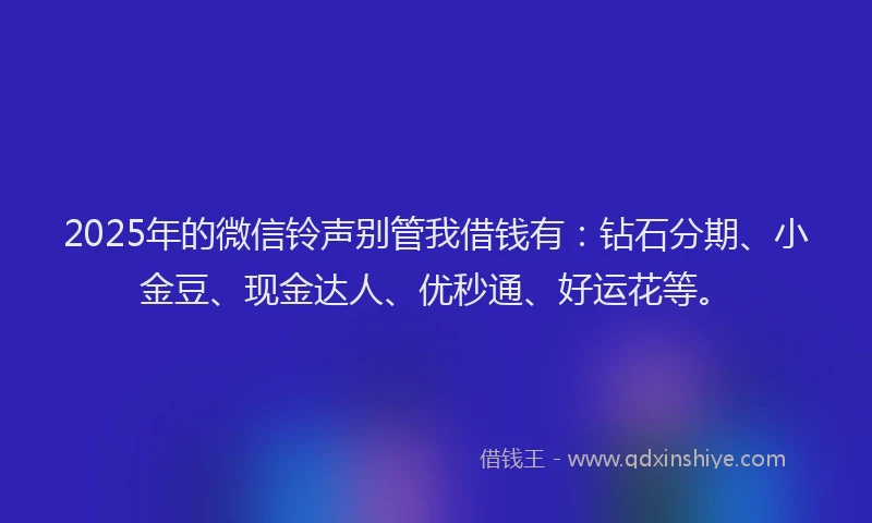 2025年的微信铃声别管我借钱有：钻石分期、小金豆、现金达人、优秒通、好运花等。