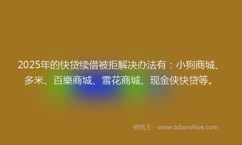 2025年的快贷续借被拒解决办法有：小狗商城、多米、百樂商城、雪花商城、现金侠快贷等。