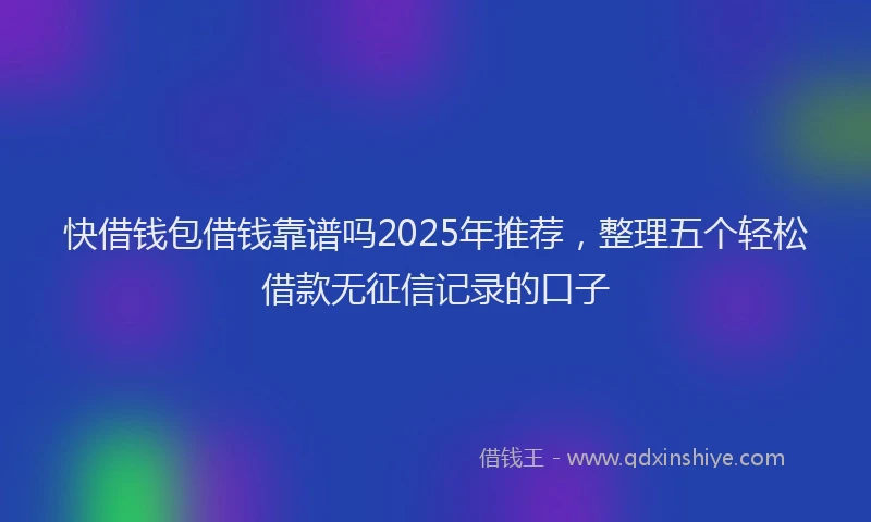 快借钱包借钱靠谱吗2025年推荐，整理五个轻松借款无征信记录的口子