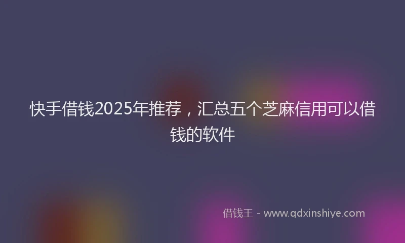 快手借钱2025年推荐，汇总五个芝麻信用可以借钱的软件