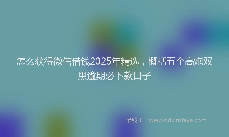 怎么获得微信借钱2025年精选，概括五个高炮双黑逾期必下款口子