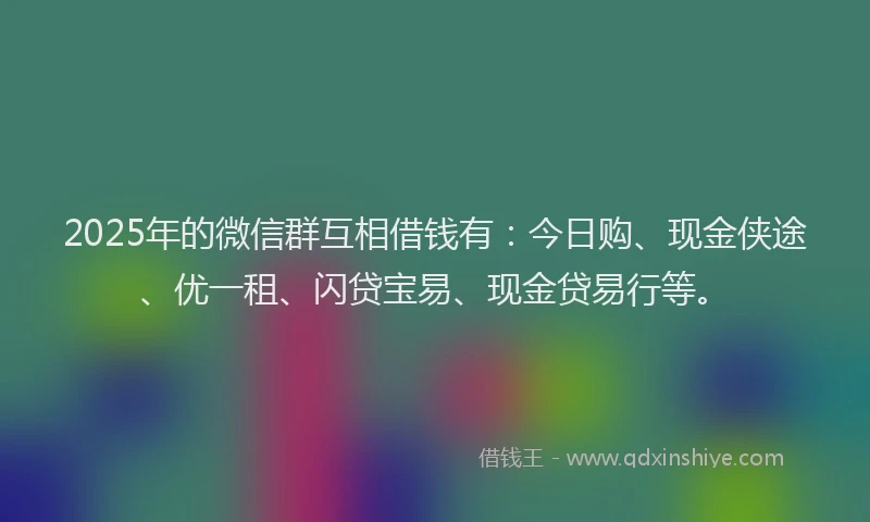 2025年的微信群互相借钱有：今日购、现金侠途、优一租、闪贷宝易、现金贷易行等。