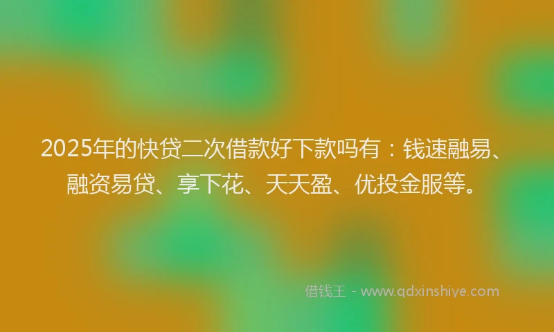 2025年的快贷二次借款好下款吗有：钱速融易、融资易贷、享下花、天天盈、优投金服等。