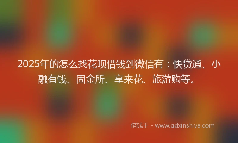 2025年的怎么找花呗借钱到微信有：快贷通、小融有钱、固金所、享来花、旅游购等。