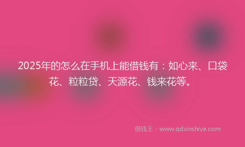 2025年的怎么在手机上能借钱有：如心来、口袋花、粒粒贷、天源花、钱来花等。