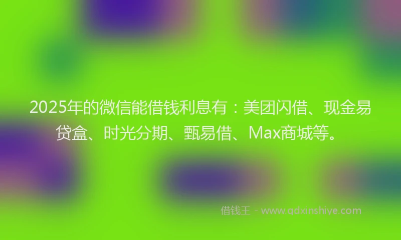 2025年的微信能借钱利息有：美团闪借、现金易贷盒、时光分期、甄易借、Max商城等。