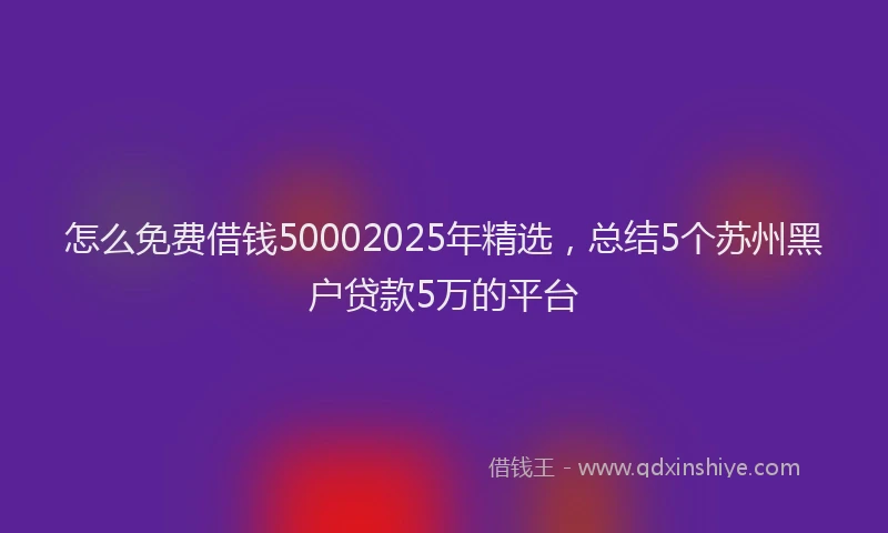 怎么免费借钱50002025年精选，总结5个苏州黑户贷款5万的平台
