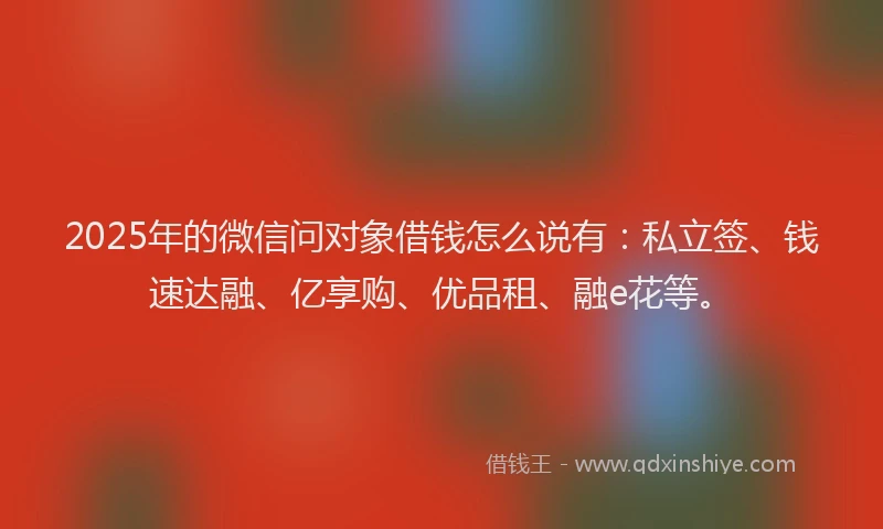 2025年的微信问对象借钱怎么说有：私立签、钱速达融、亿享购、优品租、融e花等。