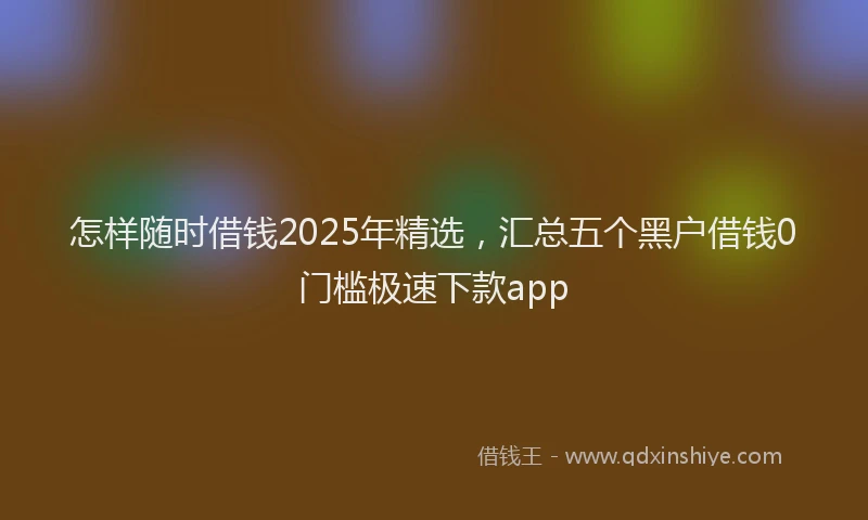 怎样随时借钱2025年精选，汇总五个黑户借钱0门槛极速下款app