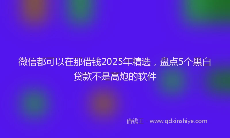 微信都可以在那借钱2025年精选，盘点5个黑白贷款不是高炮的软件